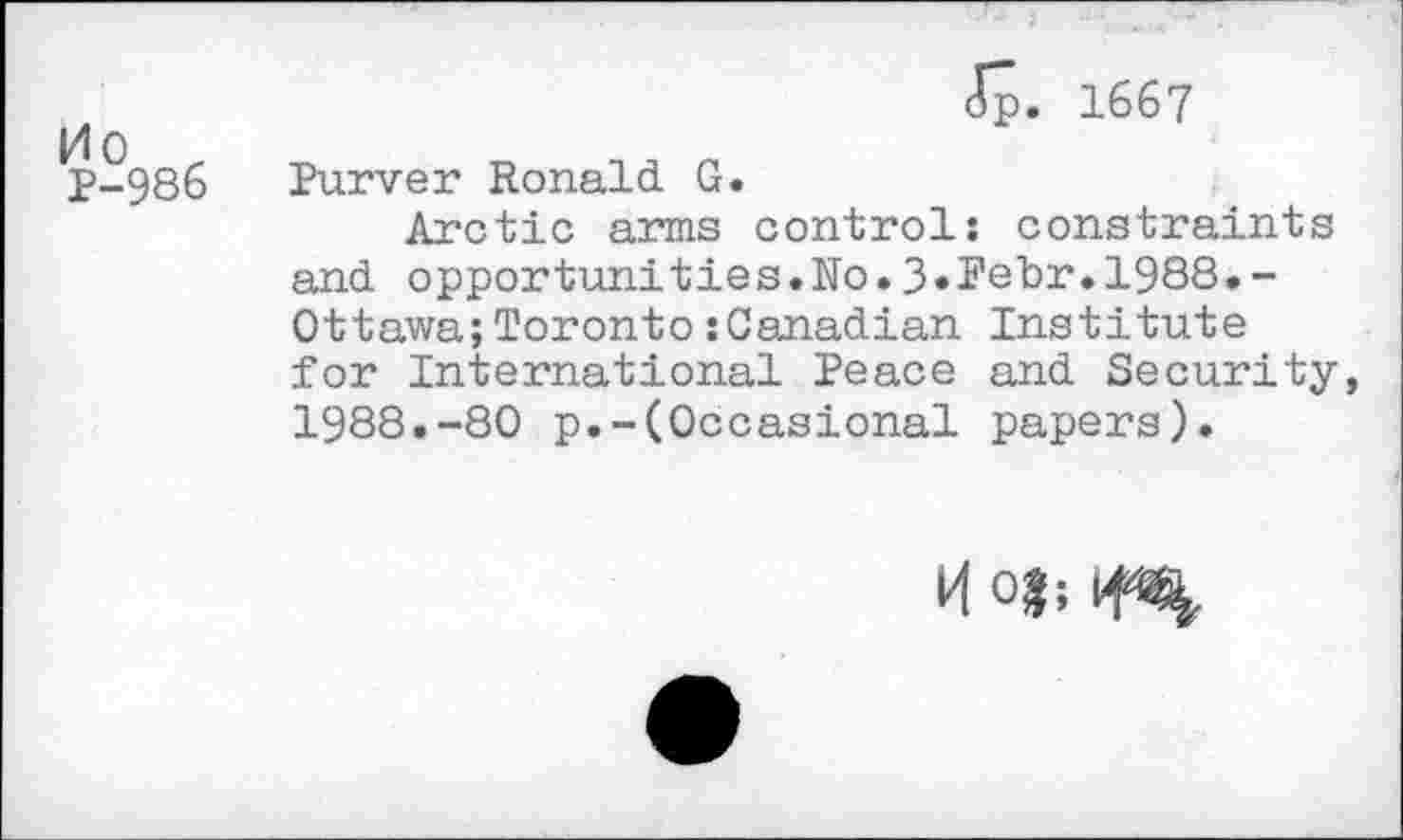 ﻿Mo r
P-986
Jp. 1667
Purver Ronald G.
Arctic arms control: constraints and opportunities.No.3»Pebr.l988.-Ottawa;Toronto:Canadian Institute for International Peace and Security, 1988.-80 p.-(Occasional papers).